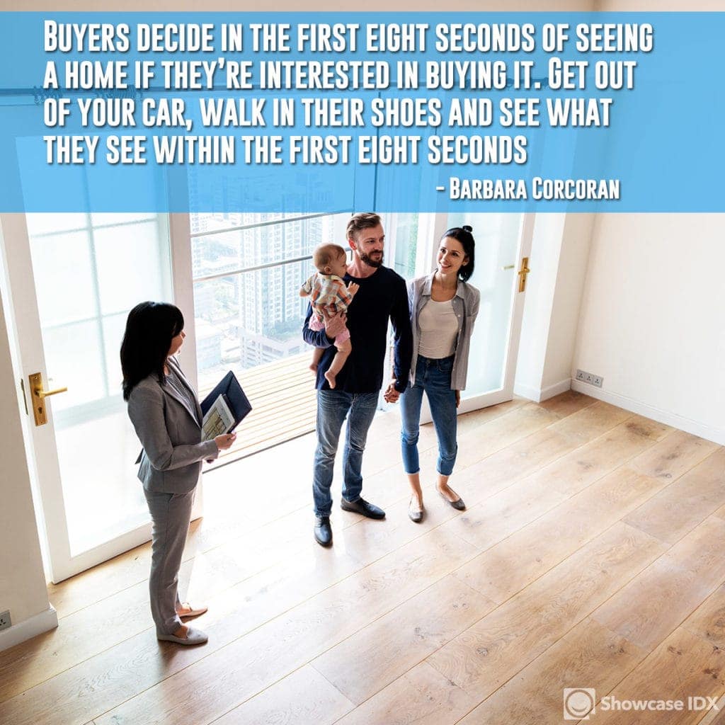 Buyers decide in the first eight seconds of seeing a home if they’re interested in buying it. Get out of your car, walk in their shoes and see what they see within the first eight seconds. - Barbara Corcoran (quote)