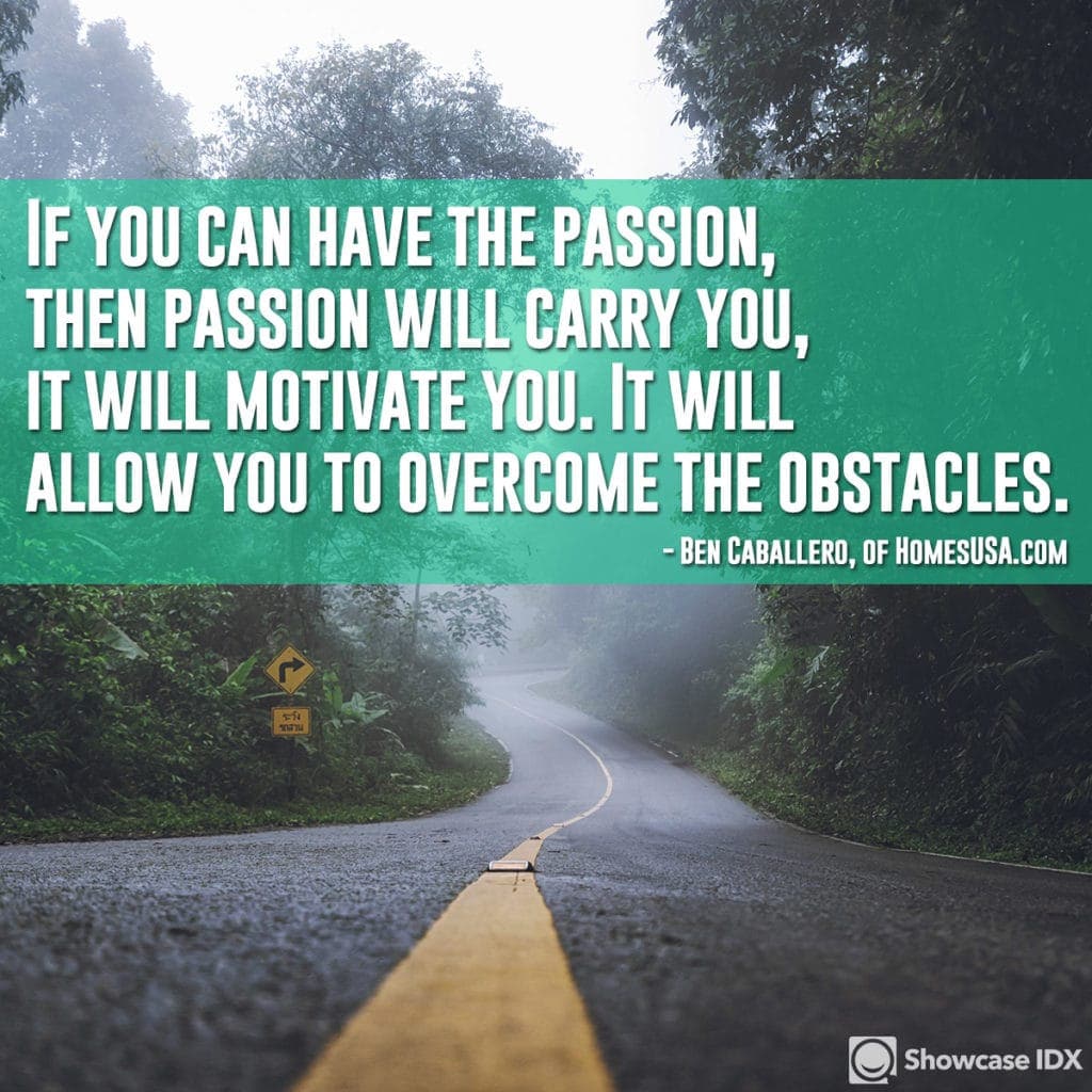 If you can have the passion, then passion will carry you, it will motivate you. It will allow you to overcome the obstacles. - Ben Caballero, of HomesUSA.com