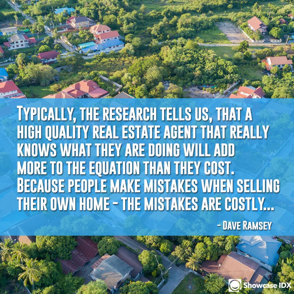Typically, the research tells us, that a high-quality real estate agent that really knows what they are doing will add more to the equation than they cost. Because people make mistakes when selling their own home - the mistakes are costly... -Dave Ramsey