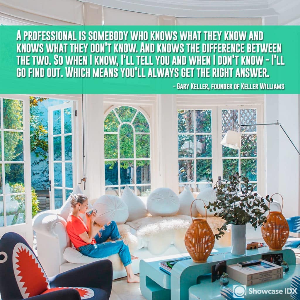 A professional is somebody who knows what they know and knows what they don't know. And knows the difference between the two. So when I know, I'll tell you and when I don't know - I'll go find out. Which means you'll always get the right answer. -Gary Keller, founder of Keller Williams