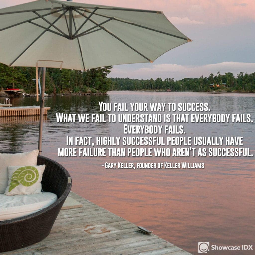 You fail your way to success. What we fail to understand is that everybody fails. Everybody fails. In fact, highly successful people usually have more failure than people who aren't as successful. -Gary Keller, founder of Keller Williams