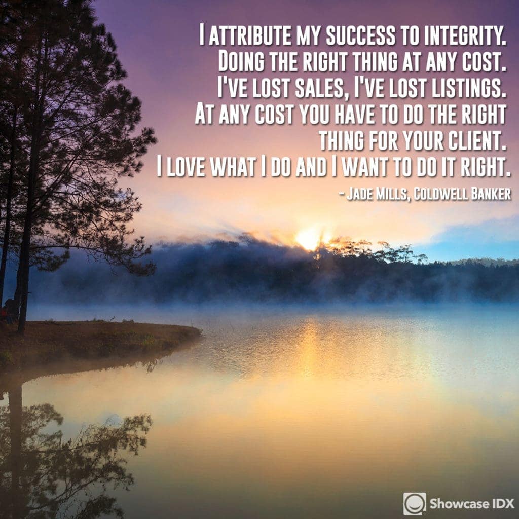 I attribute my success to integrity. Doing the right thing at any cost. I've lost sales, I've lost listings. At any cost you have to do the right thing for your client. I love what I do and I want to do it right. - Jade Mills, Coldwell Banker