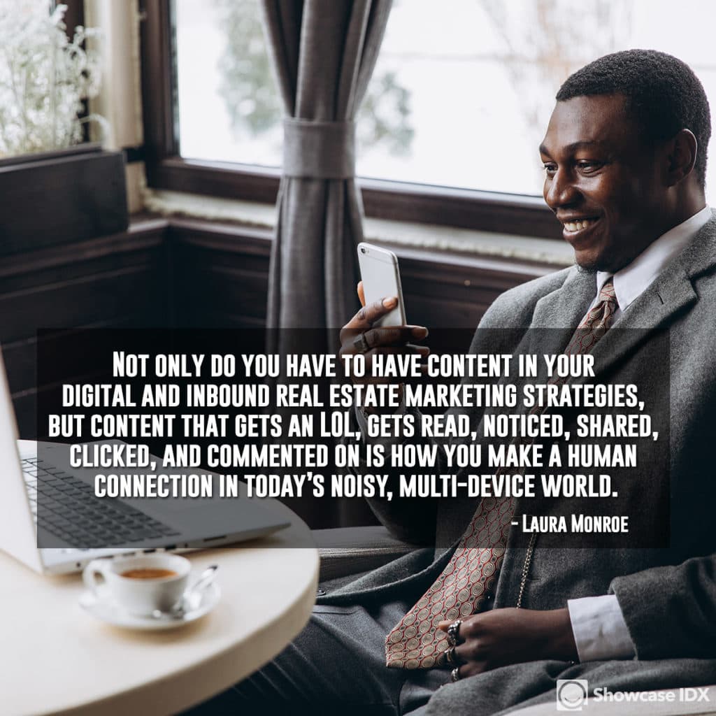 Not only do you have to have content in your digital and inbound real estate marketing strategies, but content that gets an LOL, gets read, noticed, shared, clicked, and commented on is how you make a human connection in today’s noisy, multi-device world. - Laura Monroe (quote)