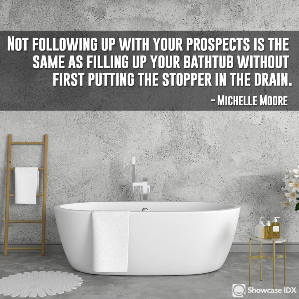 Not following up with your prospects is the same as filling up your bathtub without first putting the stopper in the drain. - Michelle Moore (quote)