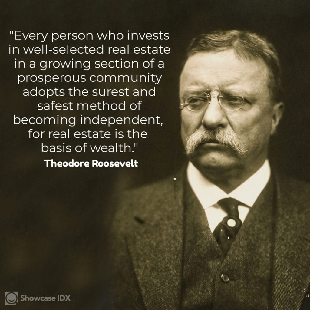 Every person who invests in well-selected real estate in a growing section of a prosperous community adopts the surest and safest method of becoming independent, for real estate is the basis of wealth. – Theodore Roosevelt, 26th President of the United States