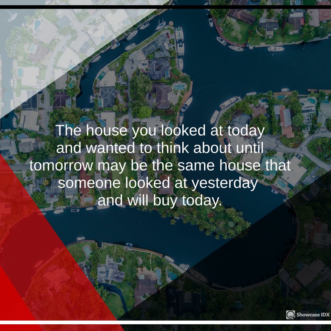 The house you looked at today and wanted to think about until tomorrow may be the same house someone looked at yesterday and will buy today